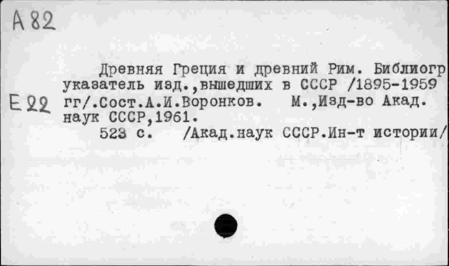 ﻿& 82
Древняя Греция и древний Рим. Библиогр указатель изд.,вышедших в СССР /1895-1959 £22. гг/.Сост.А.И.Воронков.	М.,Изд-во Акад,
наук СССР,1961.
523 с. /Акад.наук СССР.Ин-т истории/